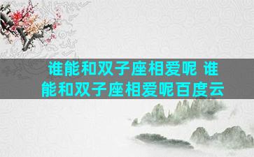 谁能和双子座相爱呢 谁能和双子座相爱呢百度云